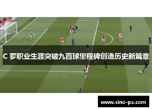C 罗职业生涯突破九百球里程碑创造历史新篇章 C 罗职业生涯突破九百球里程碑创造历史新篇章