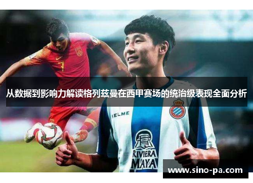 从数据到影响力解读格列兹曼在西甲赛场的统治级表现全面分析 从数据到影响力解读格列兹曼在西甲赛场的统治级表现全面分析