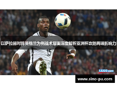 以萨拉赫对阵英格兰为例战术层面深度解析亚洲杯攻防两端影响力