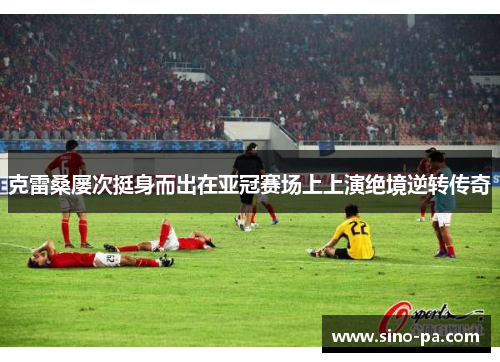 克雷桑屡次挺身而出在亚冠赛场上上演绝境逆转传奇