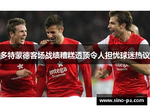 多特蒙德客场战绩糟糕透顶令人担忧球迷热议 多特蒙德客场战绩糟糕透顶令人担忧球迷热议