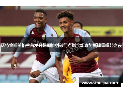 沃特金斯英格兰首发开场即推射破门点燃全场攻势新锋霸崛起之夜