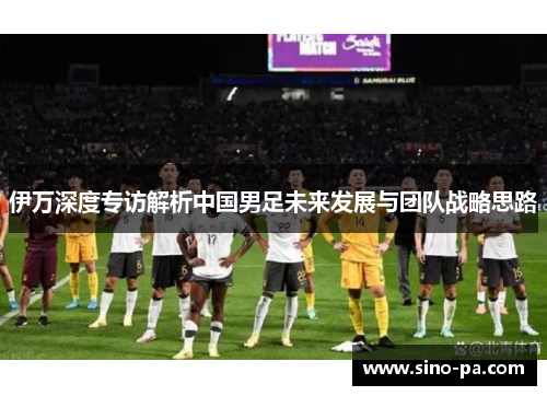 伊万深度专访解析中国男足未来发展与团队战略思路