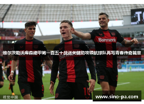 维尔茨勒沃库森德甲第一百五十战送关键助攻领航球队再写青春传奇篇章 维尔茨勒沃库森德甲第一百五十战送关键助攻领航球队再写青春传奇篇章