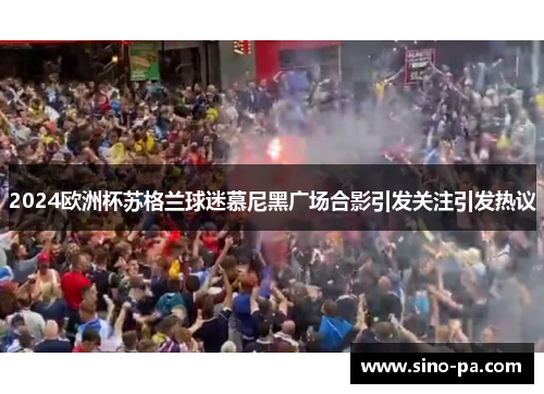2024欧洲杯苏格兰球迷慕尼黑广场合影引发关注引发热议 2024欧洲杯苏格兰球迷慕尼黑广场合影引发关注引发热议
