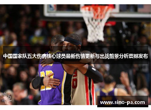 中国国家队五大伤病核心球员最新伤情更新与出战前景分析震撼发布 中国国家队五大伤病核心球员最新伤情更新与出战前景分析震撼发布