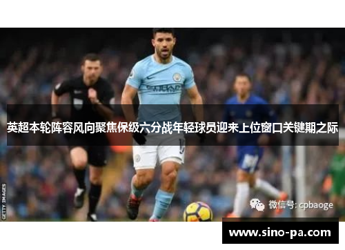 英超本轮阵容风向聚焦保级六分战年轻球员迎来上位窗口关键期之际