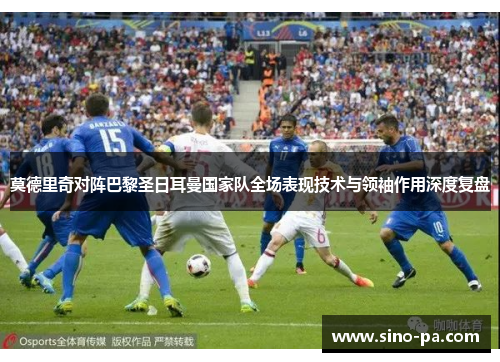 莫德里奇对阵巴黎圣日耳曼国家队全场表现技术与领袖作用深度复盘 莫德里奇对阵巴黎圣日耳曼国家队全场表现技术与领袖作用深度复盘