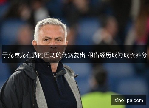 于克塞克在费内巴切的伤病复出 租借经历成为成长养分 于克塞克在费内巴切的伤病复出 租借经历成为成长养分